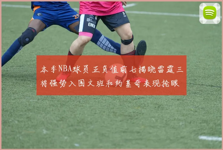 本季NBA球员正负值前七揭晓雷霆三将强势入围文班和约基奇表现抢眼