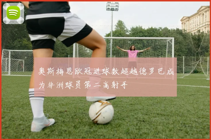 奥斯梅恩欧冠进球数超越德罗巴成为非洲球员第二高射手