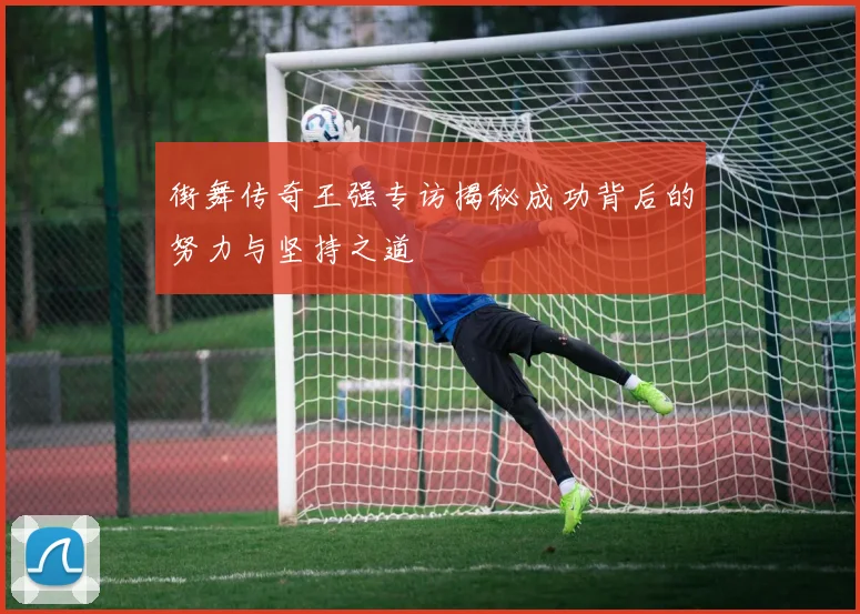 街舞传奇王强专访揭秘成功背后的努力与坚持之道