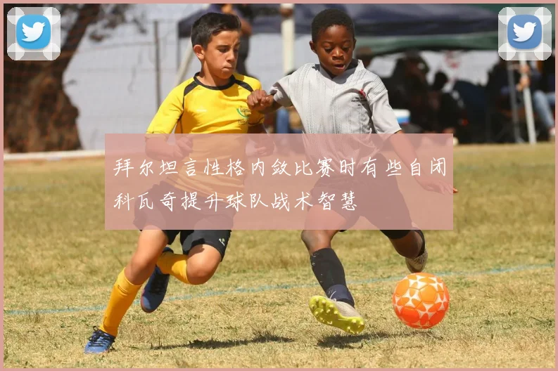 拜尔坦言性格内敛比赛时有些自闭科瓦奇提升球队战术智慧