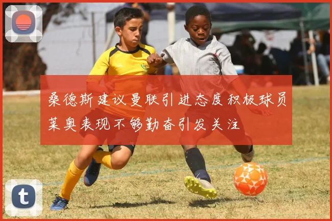 桑德斯建议曼联引进态度积极球员莱奥表现不够勤奋引发关注